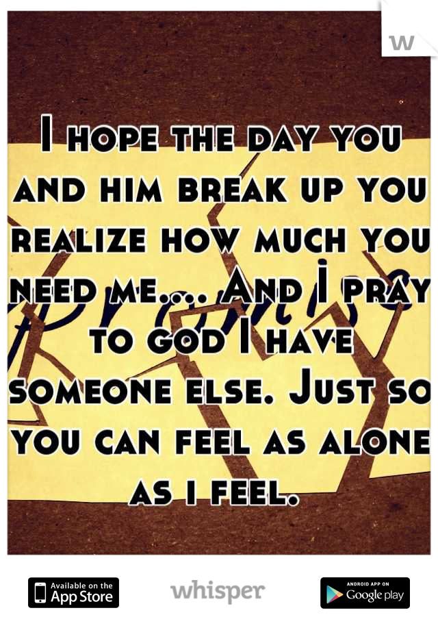 I hope the day you and him break up you realize how much you need me.... And I pray to god I have someone else. Just so  you can feel as alone as i feel. 