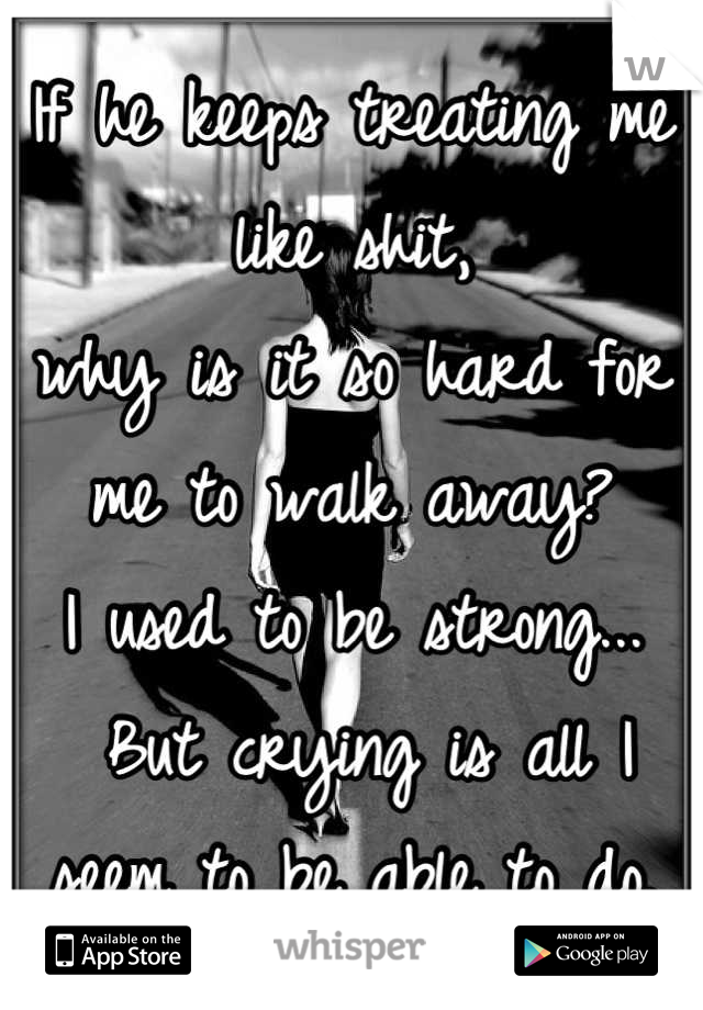 If he keeps treating me like shit, 
why is it so hard for me to walk away? 
I used to be strong...
 But crying is all I seem to be able to do.