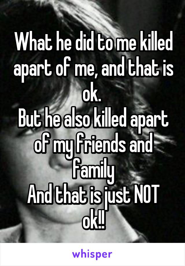 What he did to me killed apart of me, and that is ok. 
But he also killed apart of my friends and family
And that is just NOT ok!!