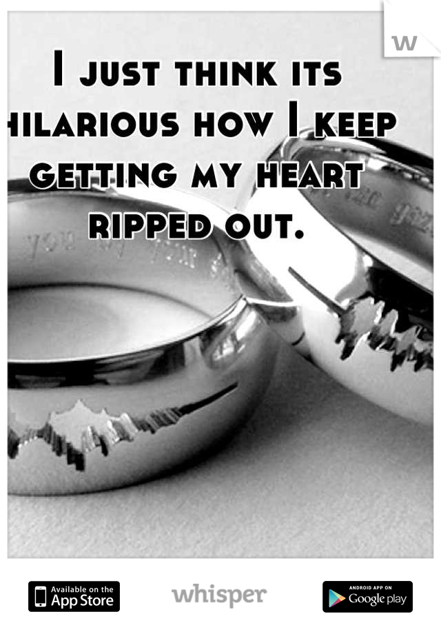 I just think its hilarious how I keep getting my heart ripped out. 

