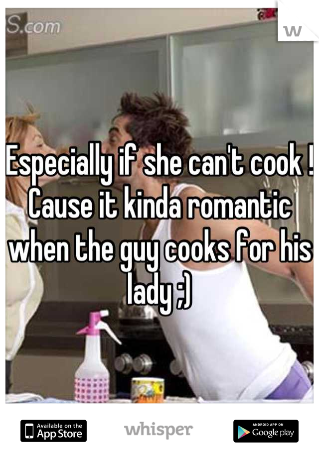 Especially if she can't cook ! Cause it kinda romantic when the guy cooks for his lady ;)