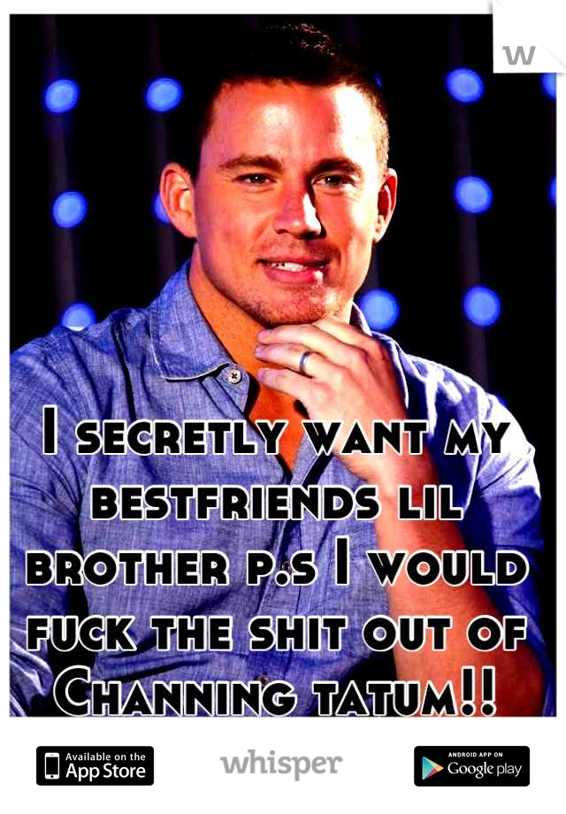 I secretly want my bestfriends lil brother p.s I would fuck the shit out of Channing tatum!!