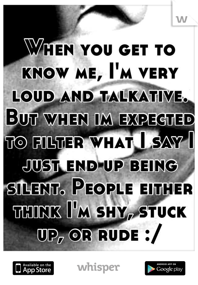 When you get to know me, I'm very loud and talkative. But when im expected to filter what I say I just end up being silent. People either think I'm shy, stuck up, or rude :/