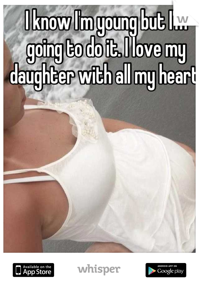 I know I'm young but I'm going to do it. I love my daughter with all my heart!
