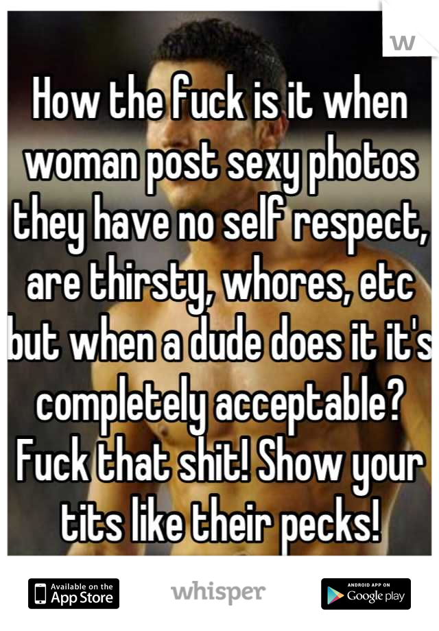 How the fuck is it when woman post sexy photos they have no self respect, are thirsty, whores, etc but when a dude does it it's completely acceptable? Fuck that shit! Show your tits like their pecks!