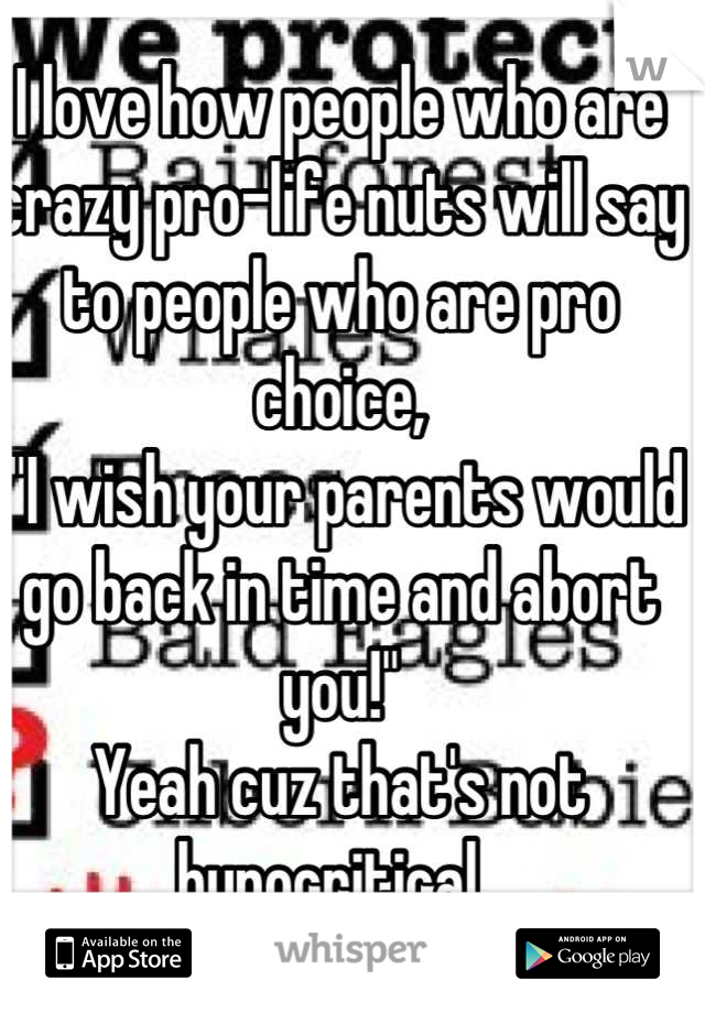 I love how people who are crazy pro-life nuts will say to people who are pro choice,
 "I wish your parents would go back in time and abort you!" 
Yeah cuz that's not hypocritical. 