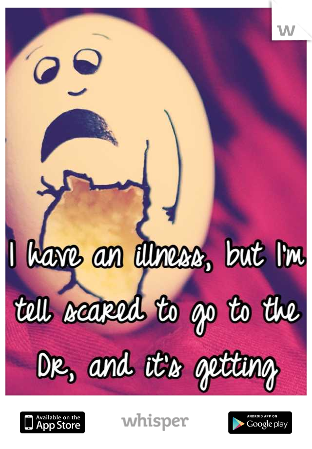 I have an illness, but I'm tell scared to go to the
Dr, and it's getting worse