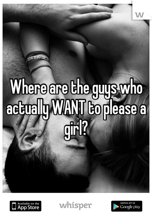 Where are the guys who actually WANT to please a girl?