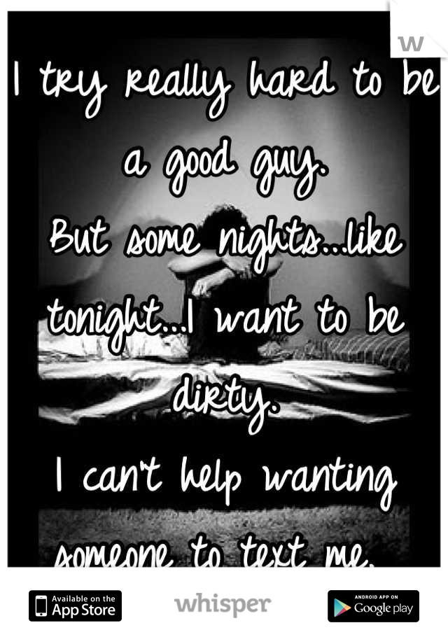 I try really hard to be a good guy. 
But some nights...like tonight...I want to be dirty. 
I can't help wanting someone to text me. 