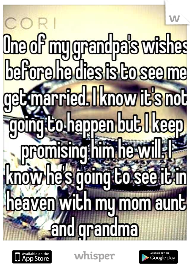 One of my grandpa's wishes before he dies is to see me get married. I know it's not going to happen but I keep promising him he will. I know he's going to see it in heaven with my mom aunt and grandma 