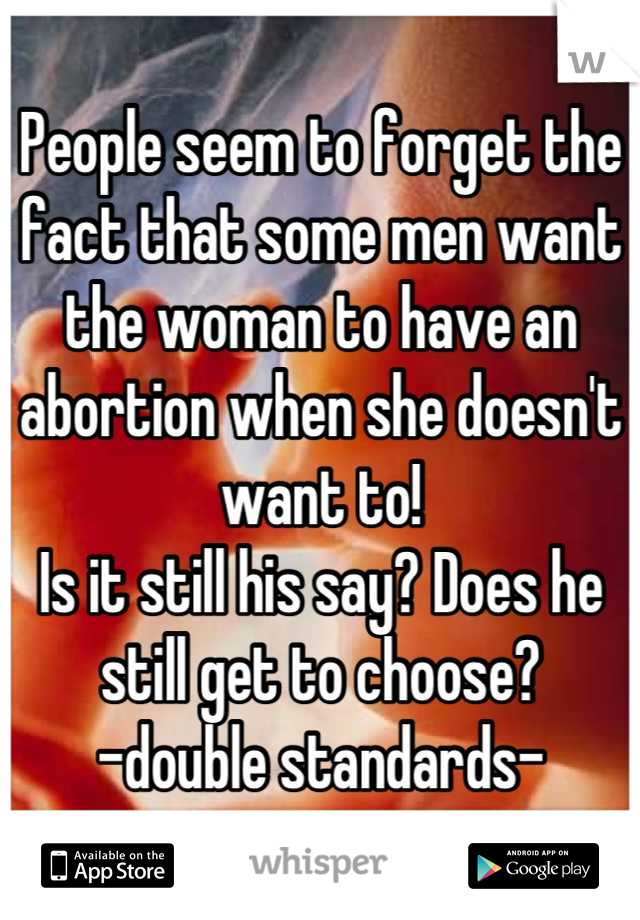 People seem to forget the fact that some men want the woman to have an abortion when she doesn't want to! 
Is it still his say? Does he still get to choose? 
-double standards-
