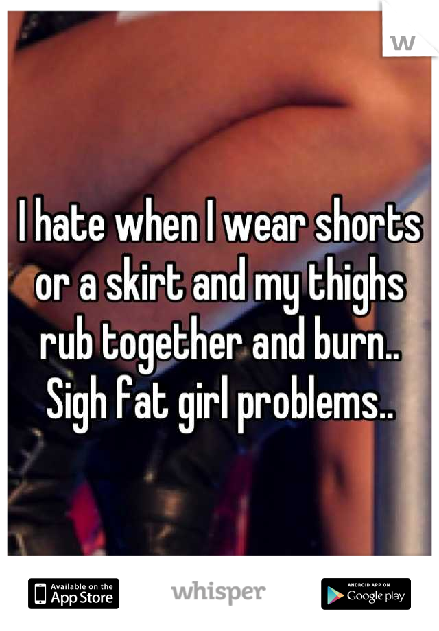 I hate when I wear shorts or a skirt and my thighs rub together and burn.. Sigh fat girl problems..