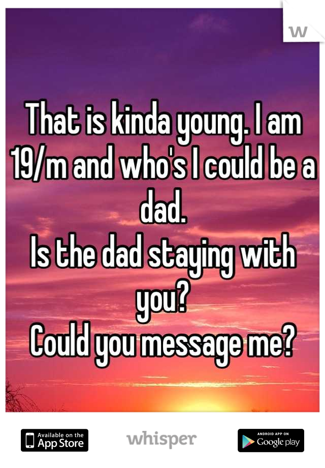 That is kinda young. I am 19/m and who's I could be a dad.
Is the dad staying with you?
Could you message me?