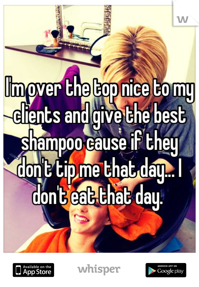 I'm over the top nice to my clients and give the best shampoo cause if they don't tip me that day... I don't eat that day. 