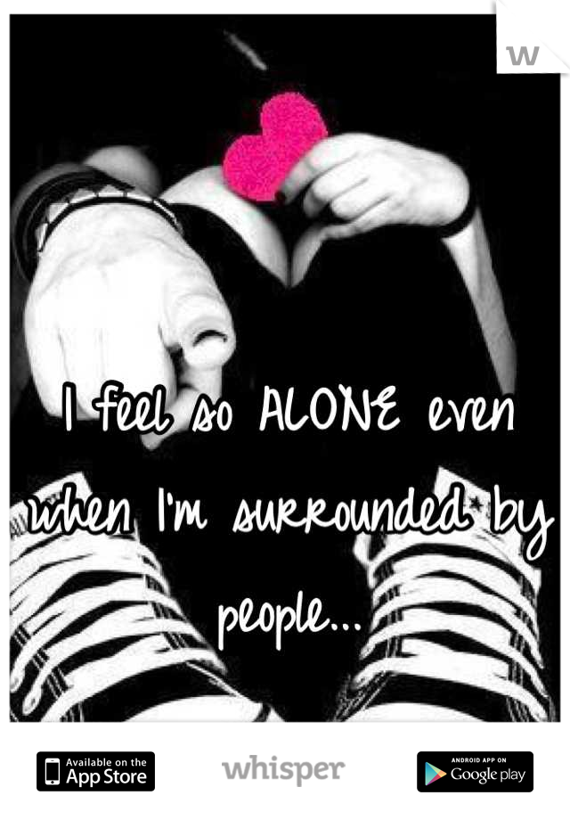 I feel so ALONE even when I'm surrounded by people...