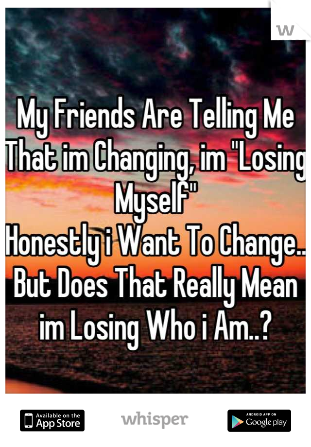 My Friends Are Telling Me That im Changing, im "Losing Myself" 
Honestly i Want To Change.. But Does That Really Mean im Losing Who i Am..?
