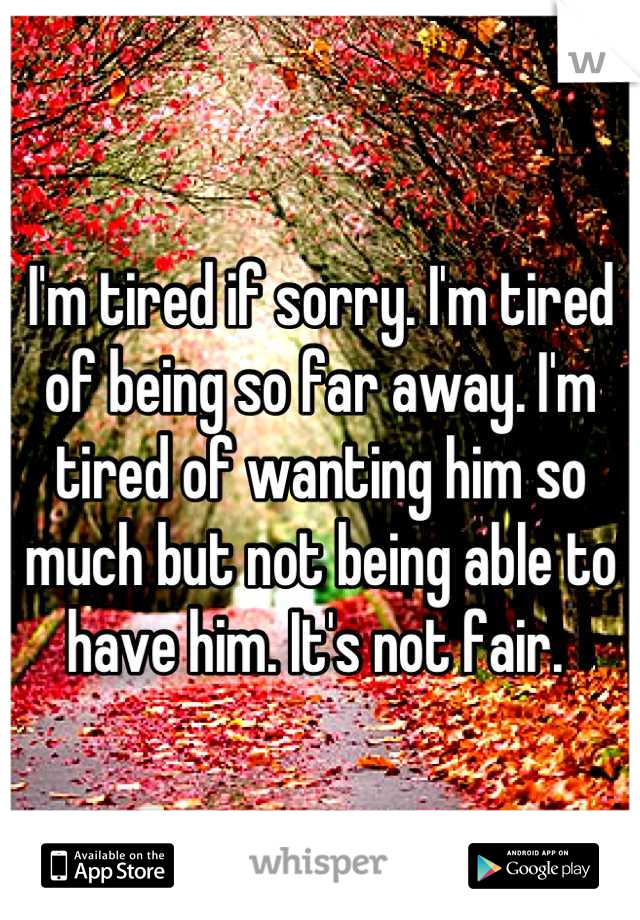 I'm tired if sorry. I'm tired of being so far away. I'm tired of wanting him so much but not being able to have him. It's not fair. 