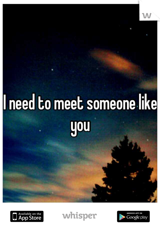 I need to meet someone like you