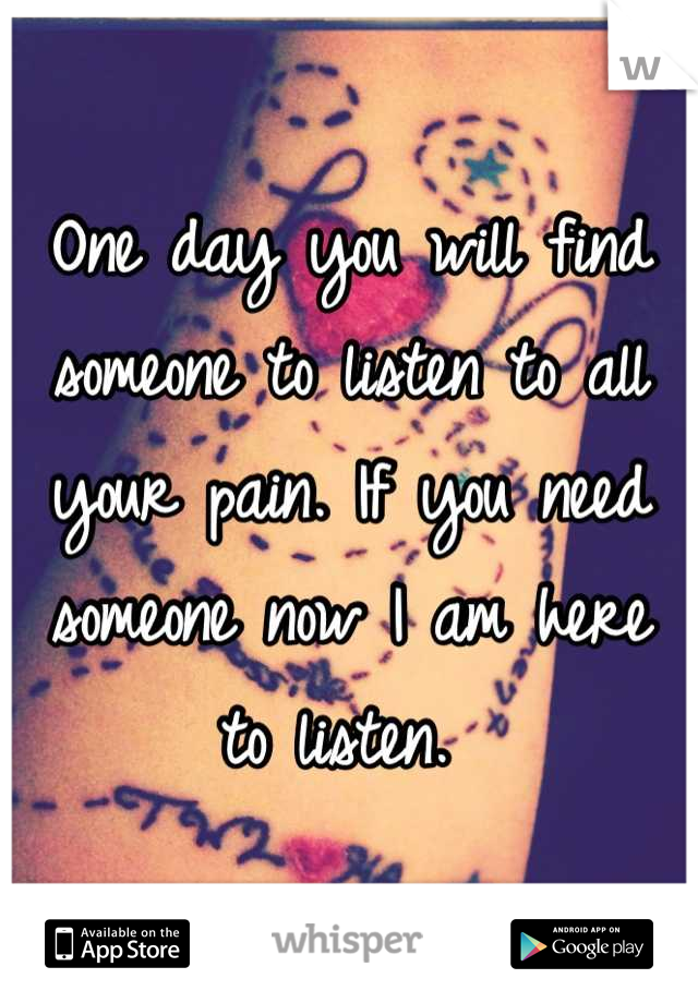 One day you will find someone to listen to all your pain. If you need someone now I am here to listen. 
