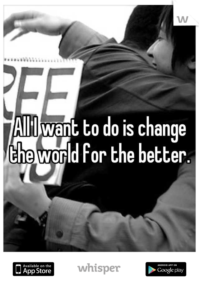 All I want to do is change the world for the better.