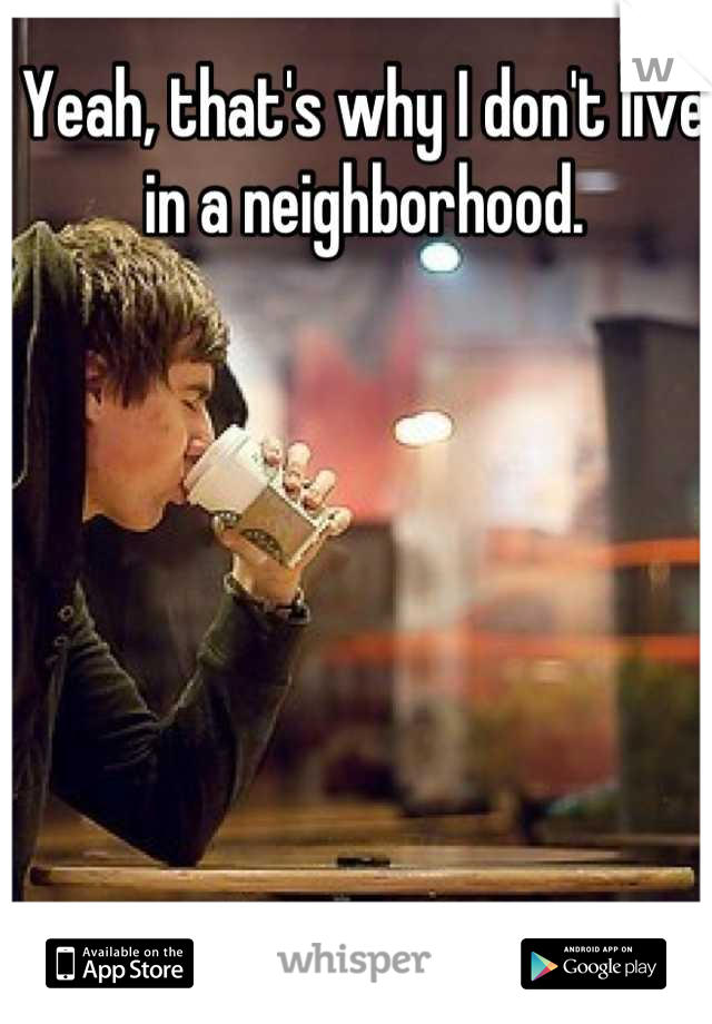 Yeah, that's why I don't live in a neighborhood.