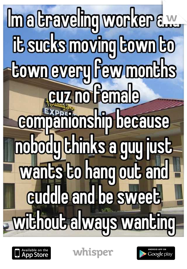 Im a traveling worker and it sucks moving town to town every few months cuz no female companionship because nobody thinks a guy just wants to hang out and cuddle and be sweet without always wanting sex