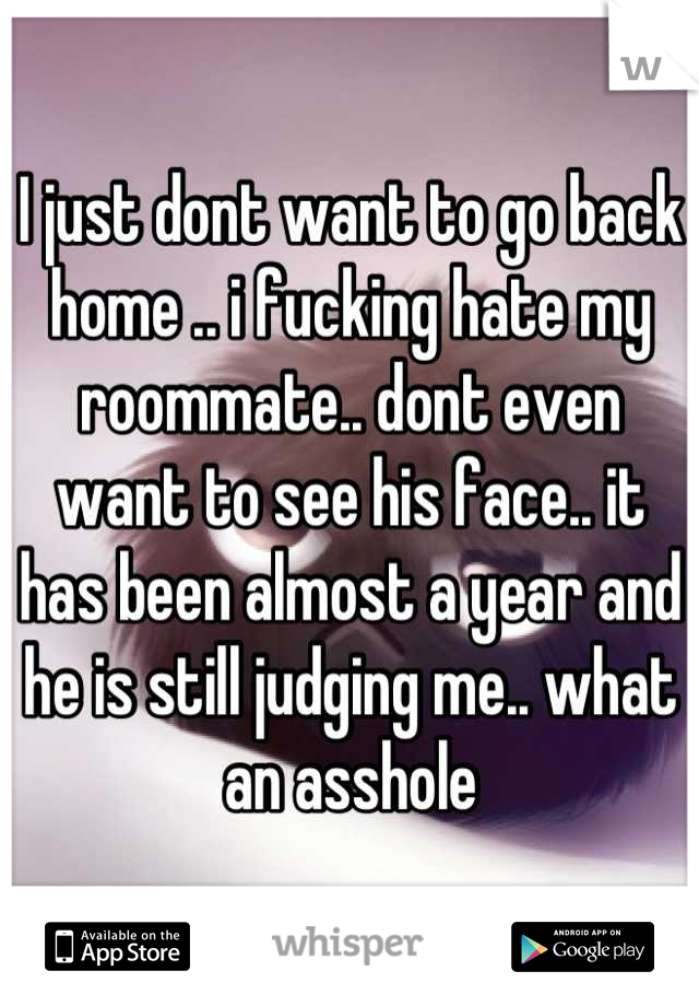 I just dont want to go back home .. i fucking hate my roommate.. dont even want to see his face.. it has been almost a year and he is still judging me.. what an asshole