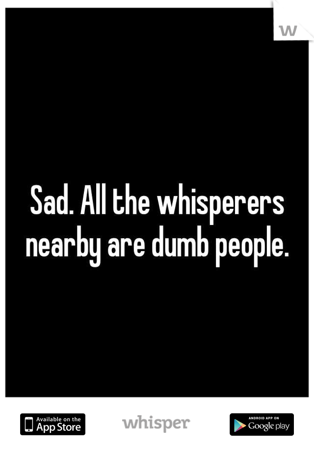 Sad. All the whisperers nearby are dumb people.