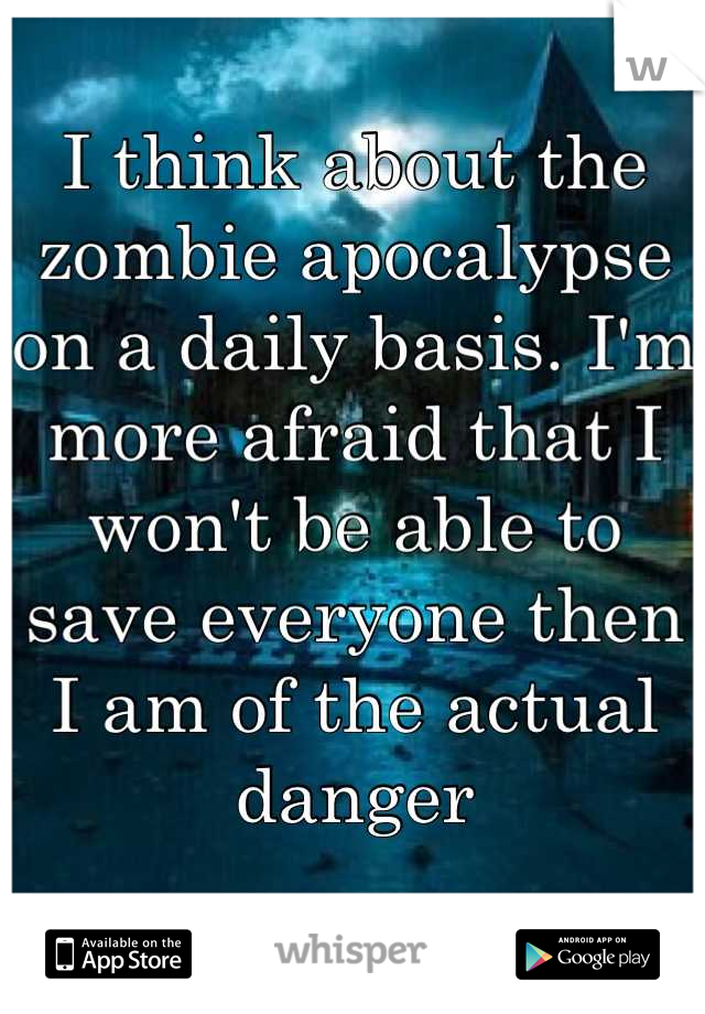 I think about the zombie apocalypse on a daily basis. I'm more afraid that I won't be able to save everyone then I am of the actual danger