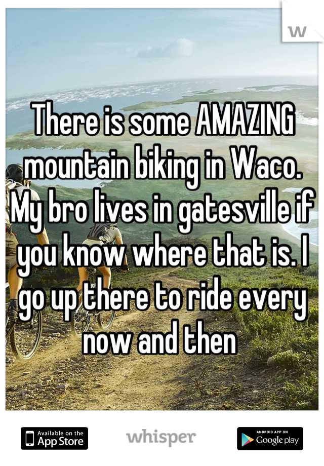 There is some AMAZING mountain biking in Waco. My bro lives in gatesville if you know where that is. I go up there to ride every now and then 