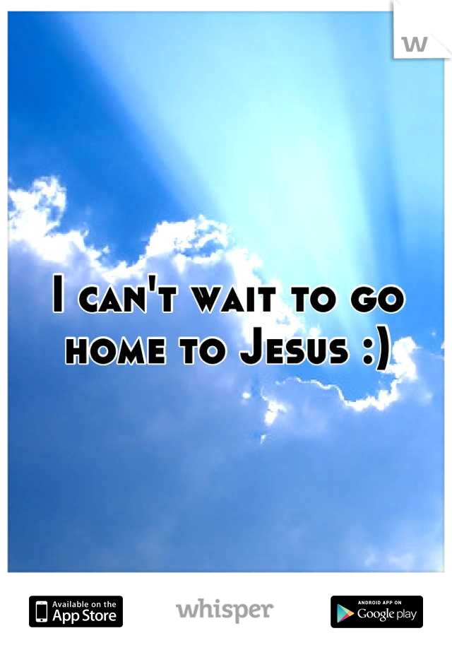 I can't wait to go home to Jesus :)