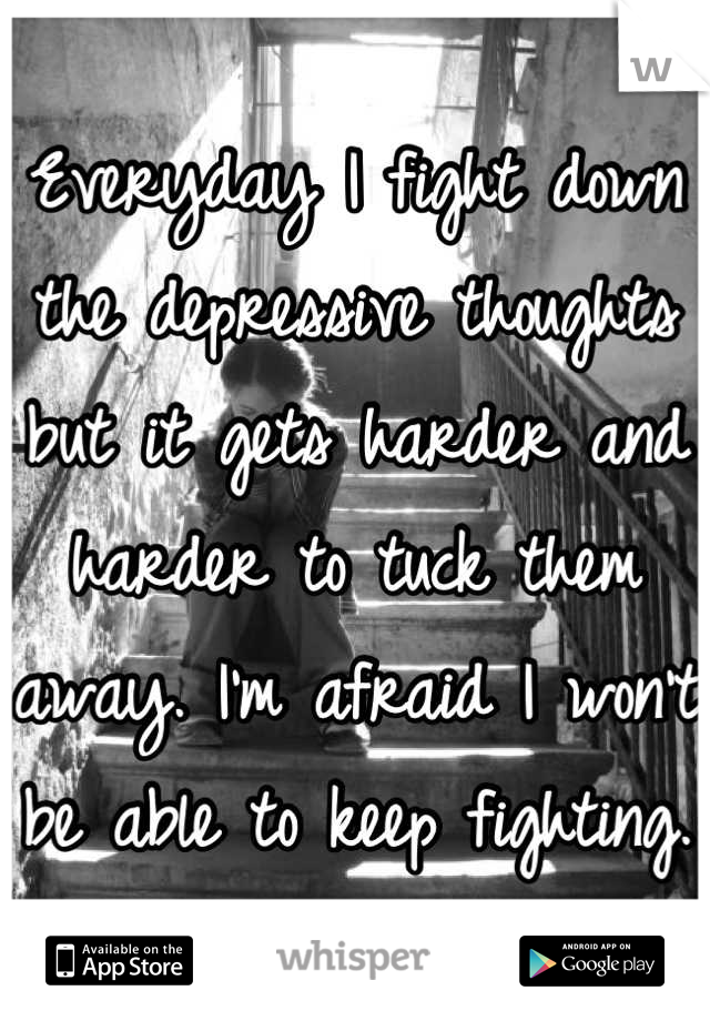 Everyday I fight down the depressive thoughts but it gets harder and harder to tuck them away. I'm afraid I won't be able to keep fighting. 