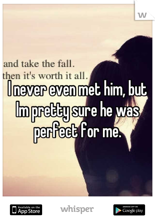 I never even met him, but Im pretty sure he was perfect for me.