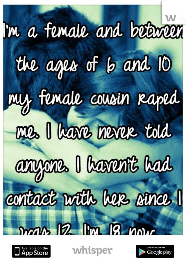 I'm a female and between the ages of 6 and 10 my female cousin raped me. I have never told anyone. I haven't had contact with her since I was 12. I'm 18 now. 