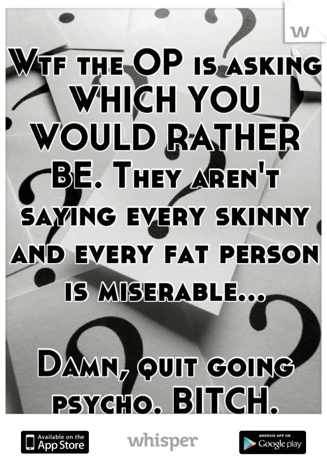 Wtf the OP is asking WHICH YOU WOULD RATHER BE. They aren't saying every skinny and every fat person is miserable...

Damn, quit going psycho. BITCH.