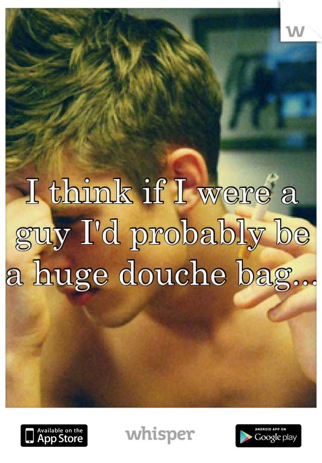 I think if I were a guy I'd probably be a huge douche bag... 
