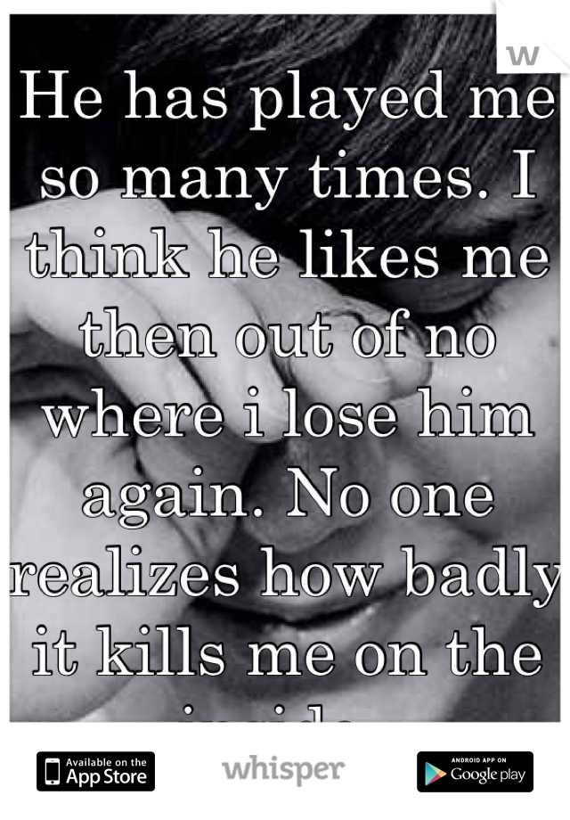 He has played me so many times. I think he likes me then out of no where i lose him again. No one realizes how badly it kills me on the inside. 