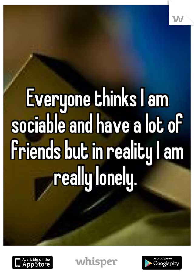 Everyone thinks I am sociable and have a lot of friends but in reality I am really lonely. 