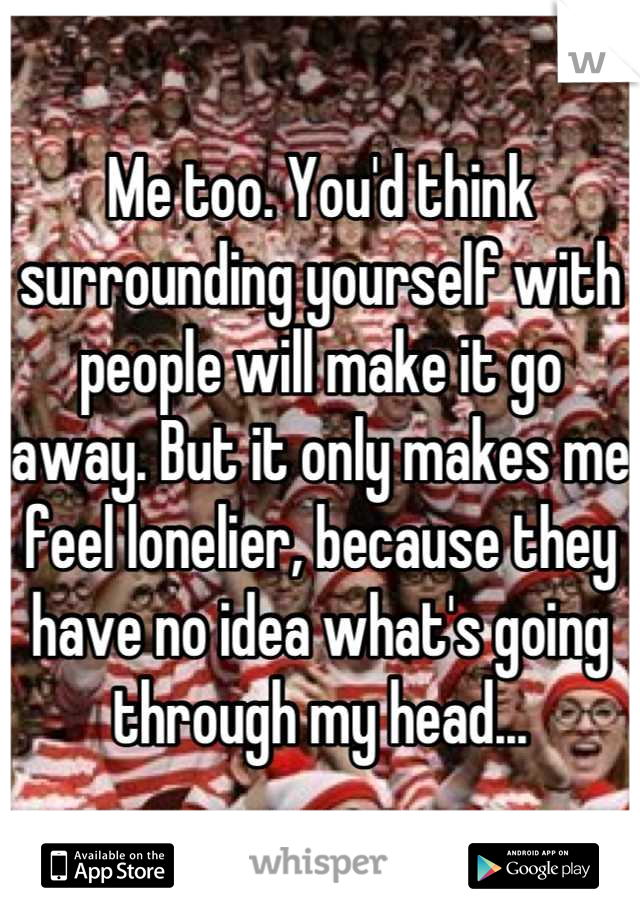 Me too. You'd think surrounding yourself with people will make it go away. But it only makes me feel lonelier, because they have no idea what's going through my head...