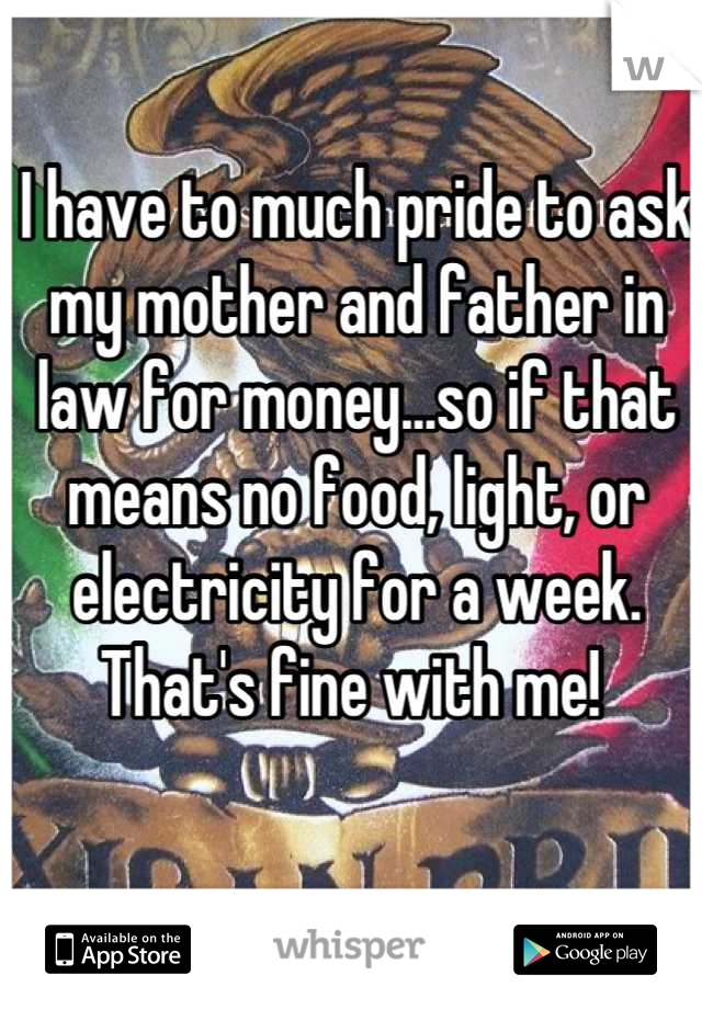 I have to much pride to ask my mother and father in law for money...so if that means no food, light, or electricity for a week. That's fine with me! 