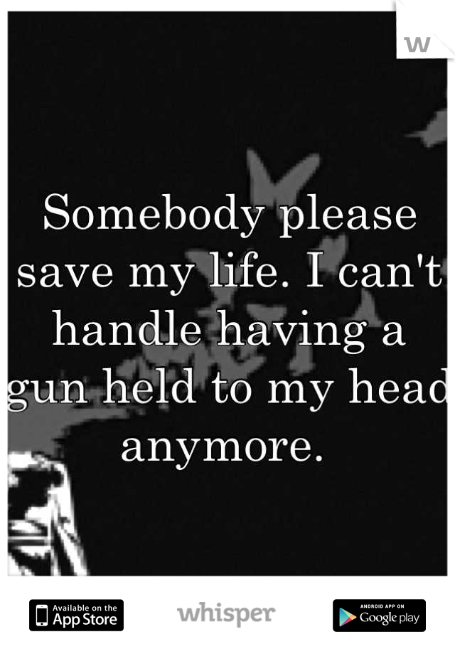 Somebody please save my life. I can't handle having a gun held to my head anymore. 