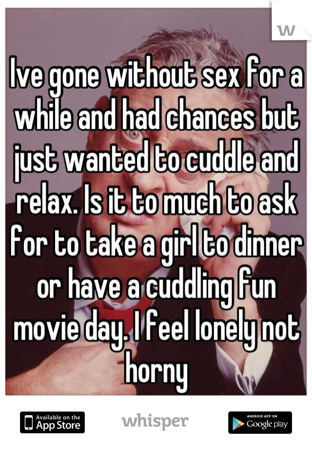 Ive gone without sex for a while and had chances but just wanted to cuddle and relax. Is it to much to ask for to take a girl to dinner or have a cuddling fun movie day. I feel lonely not horny