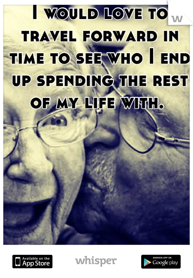 I would love to travel forward in time to see who I end up spending the rest of my life with. 