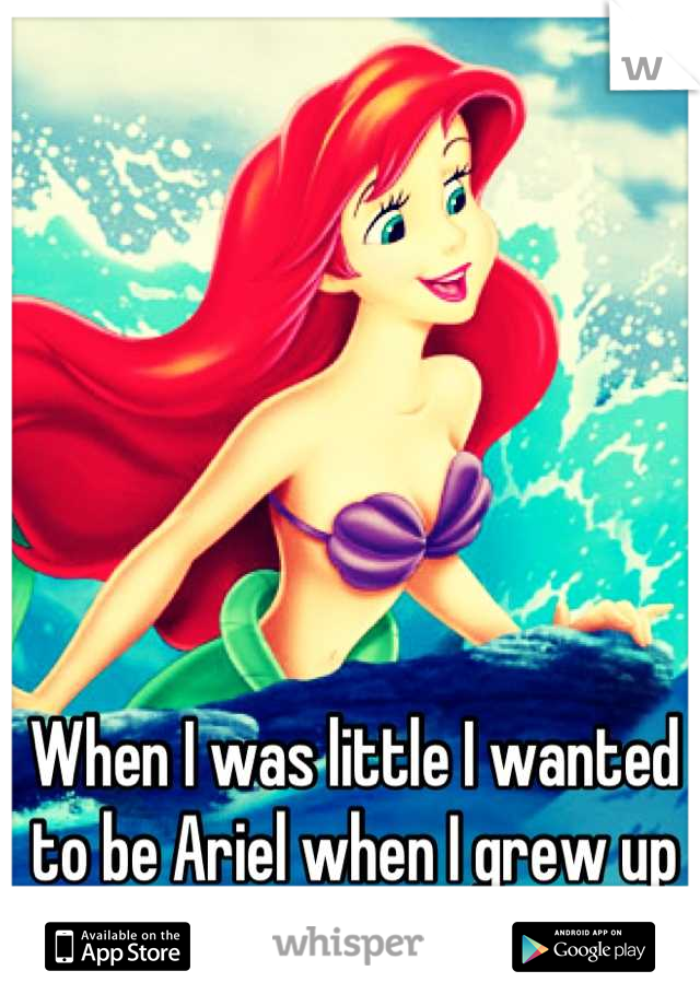 When I was little I wanted to be Ariel when I grew up