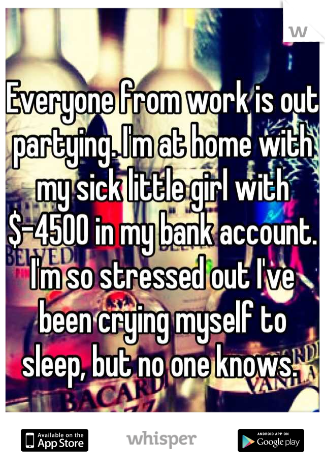 Everyone from work is out partying. I'm at home with my sick little girl with $-4500 in my bank account. 
I'm so stressed out I've been crying myself to sleep, but no one knows. 