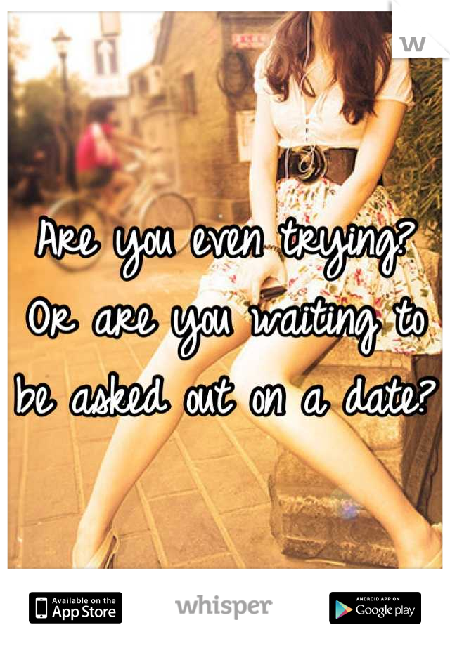 Are you even trying? Or are you waiting to be asked out on a date?