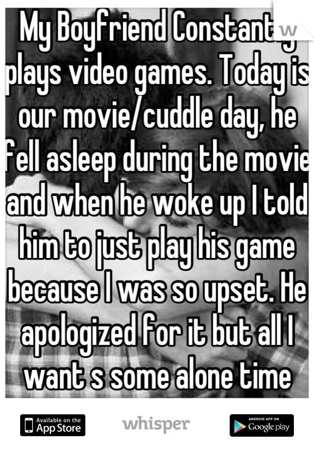 My Boyfriend Constantly plays video games. Today is our movie/cuddle day, he fell asleep during the movie and when he woke up I told him to just play his game because I was so upset. He apologized for it but all I want s some alone time with him