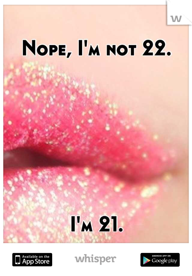 Nope, I'm not 22.







I'm 21.
