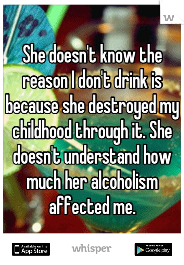 She doesn't know the reason I don't drink is because she destroyed my childhood through it. She doesn't understand how much her alcoholism affected me.