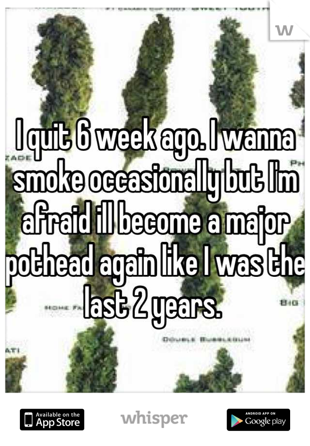I quit 6 week ago. I wanna smoke occasionally but I'm afraid ill become a major pothead again like I was the last 2 years. 